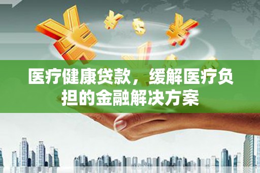 东安医疗健康贷款，缓解医疗负担的金融解决方案
