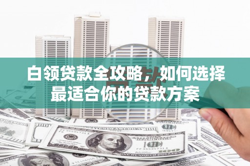 东安白领贷款全攻略，如何选择最适合你的贷款方案